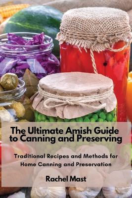 The Ultimate Amish Guide to Canning and Preserving: Traditional Recipes and Methods for Home Canning and Preservation - Rachel Mast - cover