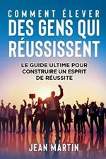 Comment Elever Des Gens Qui Reussissent: Le guide ultime pour construire un esprit de reussite