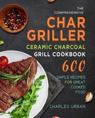 The Comprehensive Char-Griller Ceramic Charcoal Grill Cookbook: 600 Simple Recipes for Great Cooked Food - Charles Urban - cover