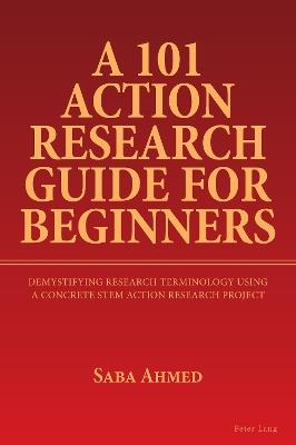 A 101 Action Research Guide for Beginners: Demystifying Research Terminology using A Concrete STEM Action Research Project - Saba Ahmed - cover