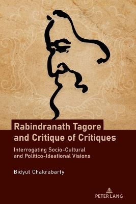 Rabindranath Tagore and Critique of Critiques: Interrogating Socio-Cultural and Politico-Ideational Visions - Bidyut Chakrabarty - cover
