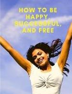 How To Be Happy, Successful, And Free: Change Your Life, and Achieve Real Happiness