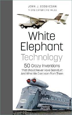 White Elephant Technology: 50 Crazy Inventions That Should Never Have Been Built, And What We Can Learn From Them - John J. Geoghegan,Eric Miles - cover