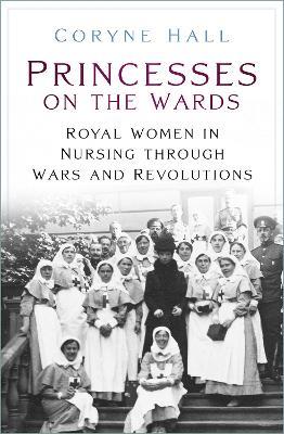 Princesses on the Wards: Royal Women in Nursing Through Wars and Revolutions - Coryne Hall - cover