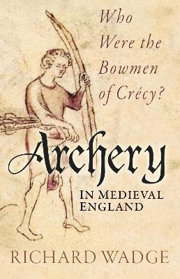 Archery in Medieval England: Who Were the Bowmen of Crécy? - Richard Wadge - cover