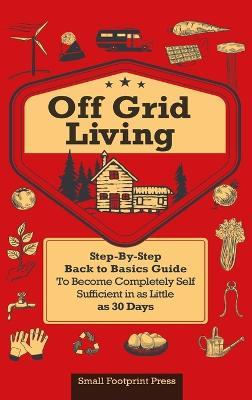 Off Grid Living: A Step-By-Step, Back to Basics Guide to Become Completely Self-Sufficient in as Little as 30 Days - Small Footprint Press - cover