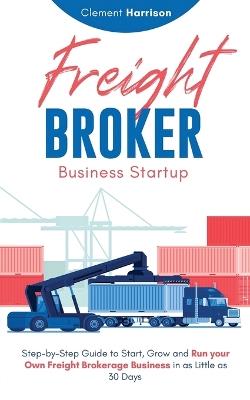 Freight Broker Business Startup: Step-by-Step Guide to Start, Grow and Run Your Own Freight Brokerage Business in as Little as 30 Days - Clement Harrison - cover