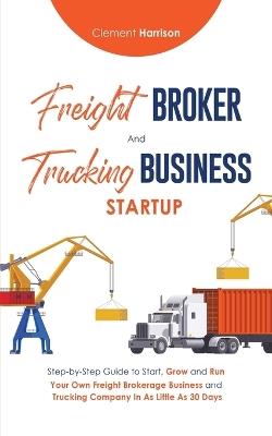 Freight Broker & Trucking Business Startup: Step-by-Step Guide to Start, Grow and Run Your Own Freight Brokerage & Trucking Company in as Little as 30 Days - Clement Harrison - cover