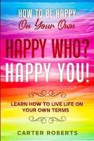 How To Be Happy On Your Own: Happy Who? Happy You - Learn How To Live Life On Your Own Terms - Carter Roberts - cover