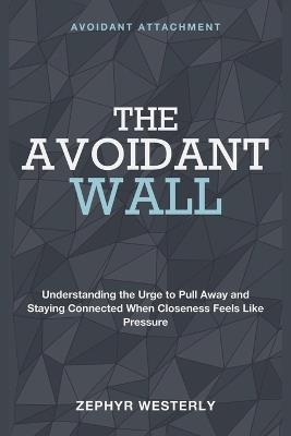 The Avoidant Wall: Avoidant Attachment - Understanding the Urge to Pull Away and Staying Connected When Closeness Feels Like Pressure - Zephyr Westerly - cover