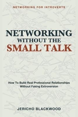 Networking Without the Small Talk: Networking for Introverts - A Guide to Building Real Professional Relationships Without the Small Talk, the Forced Mixers, or the Exhausting Performance of Extroversion - Jericho Blackwood - cover