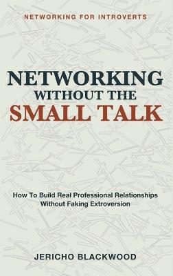 Networking Without the Small Talk: Networking for Introverts - A Guide to Building Real Professional Relationships Without the Small Talk, the Forced Mixers, or the Exhausting Performance of Extroversion - Jericho Blackwood - cover