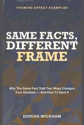 Same Facts, Different Frame: Framing Effect Examples - Why the Same Fact Told Two Ways Changes Your Decision - and How to Spot It - Dorian Wickham - cover
