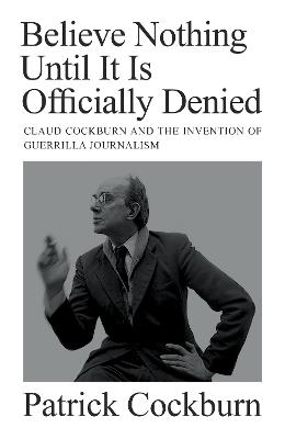 Believe Nothing until It Is Officially Denied: Claud Cockburn and the Invention of Guerrilla Journalism - Patrick Cockburn - cover