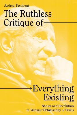 The Ruthless Critique of Everything Existing: Nature and Revolution in Marcuse's Philosophy of Praxis - Andrew Feenberg - cover