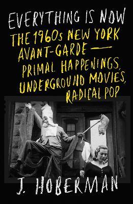 Everything Is Now: The 1960s New York Avant-Garde—Primal Happenings, Underground Movies, Radical Pop - J Hoberman - cover