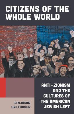Citizens of the Whole World: Anti-Zionism and the Cultures of the American Jewish Left - Benjamin Balthaser - cover