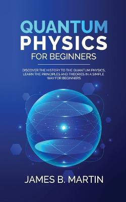 Quantum Physics for Beginners: Discover the history to the quantum physics, learn the principles and theories in a simple way for beginners - James B Martin - cover