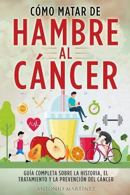 Cómo Matar de Hambre Al Cáncer: Guía completa sobre la historia, el tratamiento y la prevención del cáncer - Antonio Martínez - cover