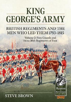 King George’s Army - British Regiments and the Men Who Led Them 1793-1815 Volume 2: Foot Guards and 1st to 30th Regiments of Foot - Steve Brown - cover