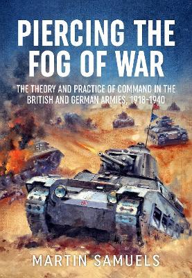 Piercing the Fog of War: The Theory and Practice of Command in the British and German Armies, 1918-1940 - Martin Samuels - cover
