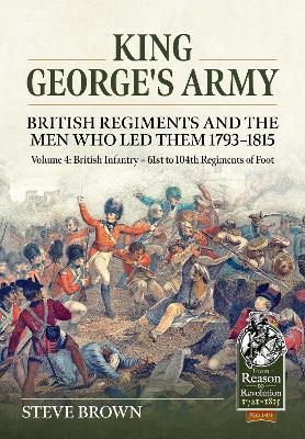 King George's Army - British Regiments and the Men Who Led Them 1793-1815 Volume 4: British Infantry - 61st to 104th Regiments of Foot - Steve Brown - cover
