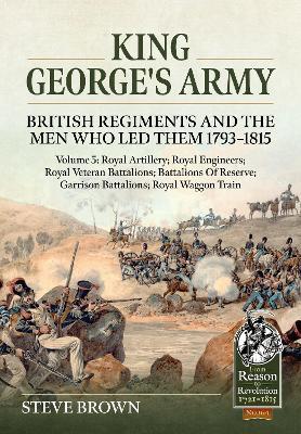 King George's Army: British Regiments and the Men Who Led Them 1793-1815 Volume 5: Royal Artillery; Royal Engineers; Royal Veteran Battalions; Battalions of Reserve; Garrison Battalions; Royal Waggon Train - Steve Brown - cover