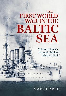 The First World War in the Baltic Sea Volume 1: Essen’s triumph, 1914 to February 1915 - Mark Harris - cover