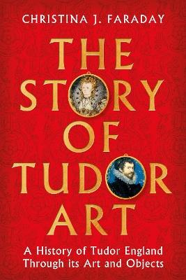 The Story of Tudor Art: A History of Tudor England Through its Art and Objects - Christina J. Faraday - cover