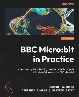 BBC Micro:bit in Practice: A hands-on guide to building creative real-life projects with MicroPython and the BBC Micro:bit - Ashwin Pajankar,Abhishek Sharma,Sandeep Saini - cover