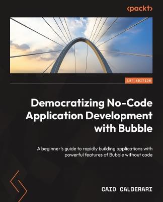 Democratizing No-Code Application Development with Bubble: A beginner's guide to rapidly building applications with powerful features of Bubble without code - Caio Calderari - cover
