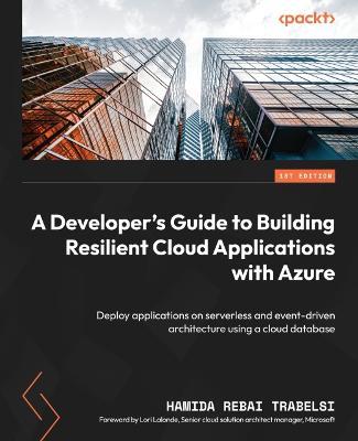 A Developer's Guide to Building Resilient Cloud Applications with Azure: Deploy applications on serverless and event-driven architecture using a cloud database - Hamida Rebai Trabelsi,Lori Lalonde - cover