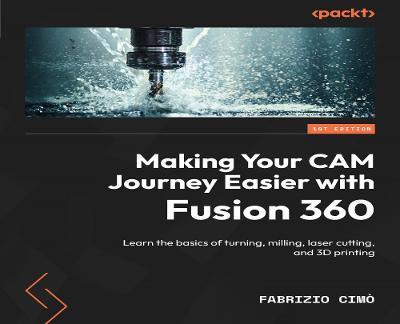 Making Your CAM Journey Easier with Fusion 360: Learn the basics of turning, milling, laser cutting, and 3D printing - Fabrizio Cimò - cover