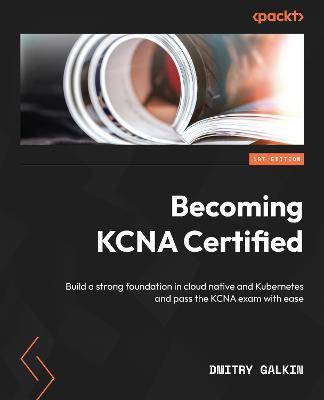 Becoming KCNA Certified: Build a strong foundation in cloud native and Kubernetes and pass the KCNA exam with ease - Dmitry Galkin - cover
