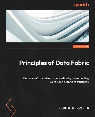 Principles of Data Fabric: Become a data-driven organization by implementing Data Fabric solutions efficiently - Sonia Mezzetta - cover