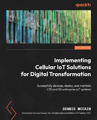 Implementing Cellular IoT Solutions for Digital Transformation: Successfully develop, deploy, and maintain LTE and 5G enterprise IoT systems - Dennis McCain,Cameron Coursey - cover