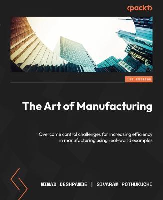 The Art of Manufacturing: Overcome control challenges for increasing efficiency in manufacturing using real-world examples - Ninad Deshpande,Sivaram Pothukuchi - cover