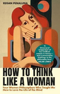 How to Think Like a Woman: Four Women Philosophers Who Taught Me How to Love the Life of the Mind - Regan Penaluna - cover