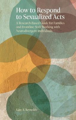 How to Respond to Sexualized Acts: A Research-Based Guide for Families and Frontline Staff Working with Neurodivergent Individuals - Kate E. Reynolds - cover