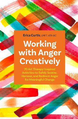 Working with Anger Creatively: 70 Art Therapy-Inspired Activities to Safely Soothe, Harness, and Redirect Anger for Meaningful Change - Erica Curtis - cover