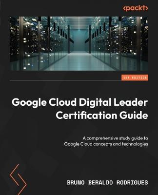 Google Cloud Digital Leader Certification Guide: A comprehensive study guide to Google Cloud concepts and technologies - Bruno Rodrigues - cover