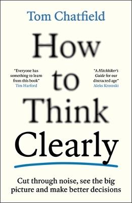 How to Think Clearly: Cut through noise, see the big picture and make better decisions - Tom Chatfield - cover