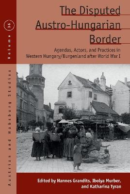 The Disputed Austro-Hungarian Border: Agendas, Actors, and Practices in Western Hungary/Burgenland after World War I - cover