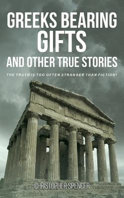 Greeks Bearing Gifts and Other True Stories: The Truth Is Too Often Stranger Than Fiction! - Christopher Spencer - cover