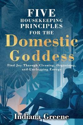 Five Housekeeping Principles for the Domestic Goddess: Find Joy Through Cleaning, Organising, and Unclogging Energy - Indiana Greene - cover