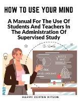 How To Use Your Mind: A Psychology Of Study Being - A Manual For The Use Of Students And Teachers In The Administration Of Supervised Study - Harry Dexter Kitson - cover