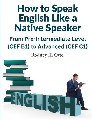 How to Speak English Like a Native Speaker: From Pre-Intermediate Level (CEF B1) to Advanced (CEF C1) - Rodney H Otte - cover