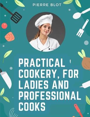 Practical Cookery, for Ladies and Professional Cooks: The Whole Science and Art of Preparing Human Food - Pierre Blot - cover
