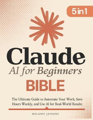 Claude AI for Beginners Bible: [5 in 1] The Ultimate Guide to Automate Your Work, Save Hours Every Week, and Use AI for Real-World Results - Pierce J Sheldon - cover