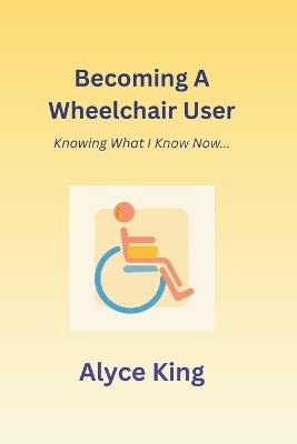 Becoming A Wheelchair User: Knowing What I Know Now.: The knowledge I wish I knew at the beginning. - Alyce King - cover